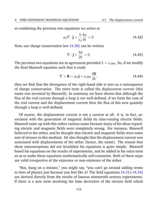4 TIME-DEPENDENT MAXWELL’S EQUATIONS 4.5 The displacement current
so combining the previous two equations we arrive at
µ0 · j +
λ
0
∂ρ
∂t
= 0. (4.42)
Now, our charge conservation law (4.38) can be written
· j +
∂ρ
∂t
= 0. (4.43)
The previous two equations are in agreement provided λ = 0µ0. So, if we modify
the ﬁnal Maxwell equation such that it reads
× B = µ0 j + 0µ0
∂E
∂t
, (4.44)
then we ﬁnd that the divergence of the right-hand side is zero as a consequence
of charge conservation. The extra term is called the displacement current (this
name was invented by Maxwell). In summary, we have shown that although the
ﬂux of the real current through a loop is not well-deﬁned, if we form the sum of
the real current and the displacement current then the ﬂux of this new quantity
through a loop is well-deﬁned.
Of course, the displacement current is not a current at all. It is, in fact, as-
sociated with the generation of magnetic ﬁelds by time-varying electric ﬁelds.
Maxwell came up with this rather curious name because many of his ideas regard-
ing electric and magnetic ﬁelds were completely wrong. For instance, Maxwell
believed in the æther, and he thought that electric and magnetic ﬁelds were some
sort of stresses in this medium. He also thought that the displacement current was
associated with displacements of the æther (hence, the name). The reason that
these misconceptions did not invalidate his equations is quite simple. Maxwell
based his equations on the results of experiments, and he added in his extra term
so as to make these equations mathematically self-consistent. Both of these steps
are valid irrespective of the existence or non-existence of the æther.
“But, hang on a minute,” you might say, “you can’t go around adding terms
to laws of physics just because you feel like it! The ﬁeld equations (4.31)–(4.34)
are derived directly from the results of famous nineteenth century experiments.
If there is a new term involving the time derivative of the electric ﬁeld which
116
 