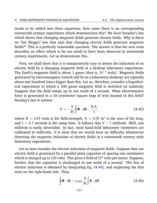 4 TIME-DEPENDENT MAXWELL’S EQUATIONS 4.5 The displacement current
needs to be added into these equations, how come there is no corresponding
nineteenth century experiment which demonstrates this? We have Faraday’s law
which shows that changing magnetic ﬁelds generate electric ﬁelds. Why is there
no “Joe Blogg’s” law that says that changing electric ﬁelds generate magnetic
ﬁelds?” This is a perfectly reasonable question. The answer is that the new term
describes an effect which is far too small to have been observed in nineteenth
century experiments. Let us demonstrate this.
First, we shall show that it is comparatively easy to detect the induction of an
electric ﬁeld by a changing magnetic ﬁeld in a desktop laboratory experiment.
The Earth’s magnetic ﬁeld is about 1 gauss (that is, 10−4
tesla). Magnetic ﬁelds
generated by electromagnets (which will ﬁt on a laboratory desktop) are typically
about one hundred times bigger than this. Let us, therefore, consider a hypothet-
ical experiment in which a 100 gauss magnetic ﬁeld is switched on suddenly.
Suppose that the ﬁeld ramps up in one tenth of a second. What electromotive
force is generated in a 10 centimeter square loop of wire located in this ﬁeld?
Faraday’s law is written
V = −
∂
∂t
B · dS ∼
B A
t
, (4.45)
where B = 0.01 tesla is the ﬁeld-strength, A = 0.01 m2
is the area of the loop,
and t = 0.1 seconds is the ramp time. It follows that V ∼ 1 millivolt. Well, one
millivolt is easily detectable. In fact, most hand-held laboratory voltmeters are
calibrated in millivolts. It is clear that we would have no difﬁculty whatsoever
detecting the magnetic induction of electric ﬁelds in a nineteenth century style
laboratory experiment.
Let us now consider the electric induction of magnetic ﬁelds. Suppose that our
electric ﬁeld is generated by a parallel plate capacitor of spacing one centimeter
which is charged up to 100 volts. This gives a ﬁeld of 104
volts per meter. Suppose,
further, that the capacitor is discharged in one tenth of a second. The law of
electric induction is obtained by integrating Eq. (4.44), and neglecting the ﬁrst
term on the right-hand side. Thus,
B · dl = 0µ0
∂
∂t
E · dS. (4.46)
117
 