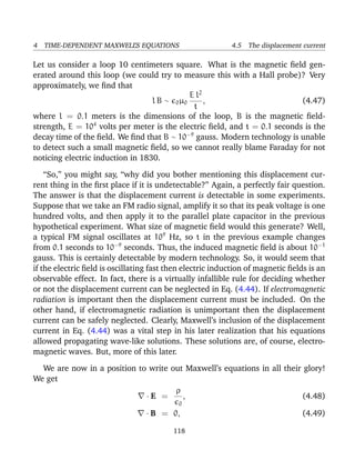 4 TIME-DEPENDENT MAXWELL’S EQUATIONS 4.5 The displacement current
Let us consider a loop 10 centimeters square. What is the magnetic ﬁeld gen-
erated around this loop (we could try to measure this with a Hall probe)? Very
approximately, we ﬁnd that
l B ∼ 0µ0
E l2
t
, (4.47)
where l = 0.1 meters is the dimensions of the loop, B is the magnetic ﬁeld-
strength, E = 104
volts per meter is the electric ﬁeld, and t = 0.1 seconds is the
decay time of the ﬁeld. We ﬁnd that B ∼ 10−9
gauss. Modern technology is unable
to detect such a small magnetic ﬁeld, so we cannot really blame Faraday for not
noticing electric induction in 1830.
“So,” you might say, “why did you bother mentioning this displacement cur-
rent thing in the ﬁrst place if it is undetectable?” Again, a perfectly fair question.
The answer is that the displacement current is detectable in some experiments.
Suppose that we take an FM radio signal, amplify it so that its peak voltage is one
hundred volts, and then apply it to the parallel plate capacitor in the previous
hypothetical experiment. What size of magnetic ﬁeld would this generate? Well,
a typical FM signal oscillates at 109
Hz, so t in the previous example changes
from 0.1 seconds to 10−9
seconds. Thus, the induced magnetic ﬁeld is about 10−1
gauss. This is certainly detectable by modern technology. So, it would seem that
if the electric ﬁeld is oscillating fast then electric induction of magnetic ﬁelds is an
observable effect. In fact, there is a virtually infallible rule for deciding whether
or not the displacement current can be neglected in Eq. (4.44). If electromagnetic
radiation is important then the displacement current must be included. On the
other hand, if electromagnetic radiation is unimportant then the displacement
current can be safely neglected. Clearly, Maxwell’s inclusion of the displacement
current in Eq. (4.44) was a vital step in his later realization that his equations
allowed propagating wave-like solutions. These solutions are, of course, electro-
magnetic waves. But, more of this later.
We are now in a position to write out Maxwell’s equations in all their glory!
We get
· E =
ρ
0
, (4.48)
· B = 0, (4.49)
118
 