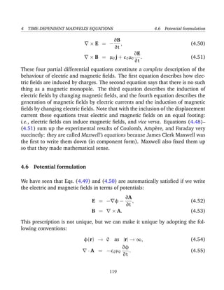 4 TIME-DEPENDENT MAXWELL’S EQUATIONS 4.6 Potential formulation
× E = −
∂B
∂t
, (4.50)
× B = µ0 j + 0µ0
∂E
∂t
. (4.51)
These four partial differential equations constitute a complete description of the
behaviour of electric and magnetic ﬁelds. The ﬁrst equation describes how elec-
tric ﬁelds are induced by charges. The second equation says that there is no such
thing as a magnetic monopole. The third equation describes the induction of
electric ﬁelds by changing magnetic ﬁelds, and the fourth equation describes the
generation of magnetic ﬁelds by electric currents and the induction of magnetic
ﬁelds by changing electric ﬁelds. Note that with the inclusion of the displacement
current these equations treat electric and magnetic ﬁelds on an equal footing:
i.e., electric ﬁelds can induce magnetic ﬁelds, and vice versa. Equations (4.48)–
(4.51) sum up the experimental results of Coulomb, Amp`ere, and Faraday very
succinctly: they are called Maxwell’s equations because James Clerk Maxwell was
the ﬁrst to write them down (in component form). Maxwell also ﬁxed them up
so that they made mathematical sense.
4.6 Potential formulation
We have seen that Eqs. (4.49) and (4.50) are automatically satisﬁed if we write
the electric and magnetic ﬁelds in terms of potentials:
E = − φ −
∂A
∂t
, (4.52)
B = × A. (4.53)
This prescription is not unique, but we can make it unique by adopting the fol-
lowing conventions:
φ(r) → 0 as |r| → ∞, (4.54)
· A = − 0µ0
∂φ
∂t
. (4.55)
119
 