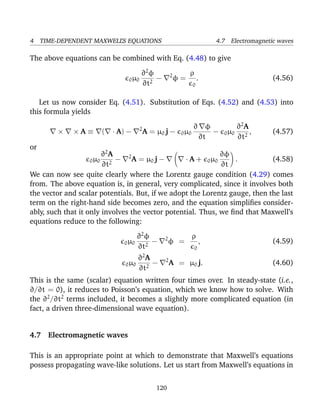4 TIME-DEPENDENT MAXWELL’S EQUATIONS 4.7 Electromagnetic waves
The above equations can be combined with Eq. (4.48) to give
0µ0
∂2
φ
∂t2
− 2
φ =
ρ
0
. (4.56)
Let us now consider Eq. (4.51). Substitution of Eqs. (4.52) and (4.53) into
this formula yields
× × A ≡ ( · A) − 2
A = µ0 j − 0µ0
∂ φ
∂t
− 0µ0
∂2
A
∂t2
, (4.57)
or
0µ0
∂2
A
∂t2
− 2
A = µ0 j − · A + 0µ0
∂φ
∂t
. (4.58)
We can now see quite clearly where the Lorentz gauge condition (4.29) comes
from. The above equation is, in general, very complicated, since it involves both
the vector and scalar potentials. But, if we adopt the Lorentz gauge, then the last
term on the right-hand side becomes zero, and the equation simpliﬁes consider-
ably, such that it only involves the vector potential. Thus, we ﬁnd that Maxwell’s
equations reduce to the following:
0µ0
∂2
φ
∂t2
− 2
φ =
ρ
0
, (4.59)
0µ0
∂2
A
∂t2
− 2
A = µ0 j. (4.60)
This is the same (scalar) equation written four times over. In steady-state (i.e.,
∂/∂t = 0), it reduces to Poisson’s equation, which we know how to solve. With
the ∂2
/∂t2
terms included, it becomes a slightly more complicated equation (in
fact, a driven three-dimensional wave equation).
4.7 Electromagnetic waves
This is an appropriate point at which to demonstrate that Maxwell’s equations
possess propagating wave-like solutions. Let us start from Maxwell’s equations in
120
 