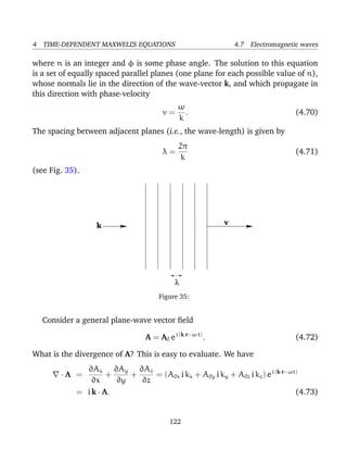 4 TIME-DEPENDENT MAXWELL’S EQUATIONS 4.7 Electromagnetic waves
where n is an integer and φ is some phase angle. The solution to this equation
is a set of equally spaced parallel planes (one plane for each possible value of n),
whose normals lie in the direction of the wave-vector k, and which propagate in
this direction with phase-velocity
v =
ω
k
. (4.70)
The spacing between adjacent planes (i.e., the wave-length) is given by
λ =
2π
k
(4.71)
(see Fig. 35).
vk
λ
Figure 35:
Consider a general plane-wave vector ﬁeld
A = A0 ei (k·r−ω t)
. (4.72)
What is the divergence of A? This is easy to evaluate. We have
· A =
∂Ax
∂x
+
∂Ay
∂y
+
∂Az
∂z
= (A0x i kx + A0y i ky + A0z i kz) ei (k·r−ωt)
= i k · A. (4.73)
122
 