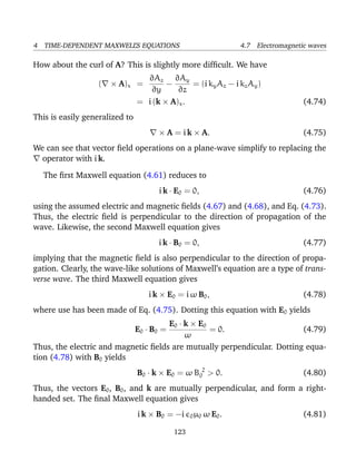 4 TIME-DEPENDENT MAXWELL’S EQUATIONS 4.7 Electromagnetic waves
How about the curl of A? This is slightly more difﬁcult. We have
( × A)x =
∂Az
∂y
−
∂Ay
∂z
= (i kyAz − i kzAy)
= i (k × A)x. (4.74)
This is easily generalized to
× A = i k × A. (4.75)
We can see that vector ﬁeld operations on a plane-wave simplify to replacing the
operator with i k.
The ﬁrst Maxwell equation (4.61) reduces to
i k · E0 = 0, (4.76)
using the assumed electric and magnetic ﬁelds (4.67) and (4.68), and Eq. (4.73).
Thus, the electric ﬁeld is perpendicular to the direction of propagation of the
wave. Likewise, the second Maxwell equation gives
i k · B0 = 0, (4.77)
implying that the magnetic ﬁeld is also perpendicular to the direction of propa-
gation. Clearly, the wave-like solutions of Maxwell’s equation are a type of trans-
verse wave. The third Maxwell equation gives
i k × E0 = i ω B0, (4.78)
where use has been made of Eq. (4.75). Dotting this equation with E0 yields
E0 · B0 =
E0 · k × E0
ω
= 0. (4.79)
Thus, the electric and magnetic ﬁelds are mutually perpendicular. Dotting equa-
tion (4.78) with B0 yields
B0 · k × E0 = ω B 2
0 > 0. (4.80)
Thus, the vectors E0, B0, and k are mutually perpendicular, and form a right-
handed set. The ﬁnal Maxwell equation gives
i k × B0 = −i 0µ0 ω E0. (4.81)
123
 