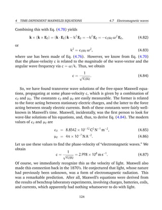 4 TIME-DEPENDENT MAXWELL’S EQUATIONS 4.7 Electromagnetic waves
Combining this with Eq. (4.78) yields
k × (k × E0) = (k · E0) k − k2
E0 = −k2
E0 = − 0µ0 ω2
E0, (4.82)
or
k2
= 0µ0 ω2
, (4.83)
where use has been made of Eq. (4.76). However, we know from Eq. (4.70)
that the phase-velocity c is related to the magnitude of the wave-vector and the
angular wave frequency via c = ω/k. Thus, we obtain
c =
1
√
0µ0
. (4.84)
So, we have found transverse wave solutions of the free-space Maxwell equa-
tions, propagating at some phase-velocity c, which is given by a combination of
0 and µ0. The constants 0 and µ0 are easily measurable. The former is related
to the force acting between stationary electric charges, and the latter to the force
acting between steady electric currents. Both of these constants were fairly well-
known in Maxwell’s time. Maxwell, incidentally, was the ﬁrst person to look for
wave-like solutions of his equations, and, thus, to derive Eq. (4.84). The modern
values of 0 and µ0 are
0 = 8.8542 × 10−12
C2
N−1
m−2
, (4.85)
µ0 = 4π × 10−7
N A−2
. (4.86)
Let us use these values to ﬁnd the phase-velocity of “electromagnetic waves.” We
obtain
c =
1
√
0µ0
= 2.998 × 108
m s−1
. (4.87)
Of course, we immediately recognize this as the velocity of light. Maxwell also
made this connection back in the 1870’s. He conjectured that light, whose nature
had previously been unknown, was a form of electromagnetic radiation. This
was a remarkable prediction. After all, Maxwell’s equations were derived from
the results of benchtop laboratory experiments, involving charges, batteries, coils,
and currents, which apparently had nothing whatsoever to do with light.
124
 