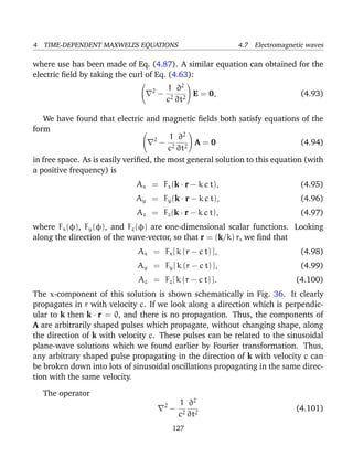 4 TIME-DEPENDENT MAXWELL’S EQUATIONS 4.7 Electromagnetic waves
where use has been made of Eq. (4.87). A similar equation can obtained for the
electric ﬁeld by taking the curl of Eq. (4.63):

 2
−
1
c2
∂2
∂t2

 E = 0, (4.93)
We have found that electric and magnetic ﬁelds both satisfy equations of the
form 
 2
−
1
c2
∂2
∂t2

 A = 0 (4.94)
in free space. As is easily veriﬁed, the most general solution to this equation (with
a positive frequency) is
Ax = Fx(k · r − k c t), (4.95)
Ay = Fy(k · r − k c t), (4.96)
Az = Fz(k · r − k c t), (4.97)
where Fx(φ), Fy(φ), and Fz(φ) are one-dimensional scalar functions. Looking
along the direction of the wave-vector, so that r = (k/k) r, we ﬁnd that
Ax = Fx[ k (r − c t) ], (4.98)
Ay = Fy[ k (r − c t) ], (4.99)
Az = Fz[ k (r − c t) ]. (4.100)
The x-component of this solution is shown schematically in Fig. 36. It clearly
propagates in r with velocity c. If we look along a direction which is perpendic-
ular to k then k · r = 0, and there is no propagation. Thus, the components of
A are arbitrarily shaped pulses which propagate, without changing shape, along
the direction of k with velocity c. These pulses can be related to the sinusoidal
plane-wave solutions which we found earlier by Fourier transformation. Thus,
any arbitrary shaped pulse propagating in the direction of k with velocity c can
be broken down into lots of sinusoidal oscillations propagating in the same direc-
tion with the same velocity.
The operator
2
−
1
c2
∂2
∂t2
(4.101)
127
 