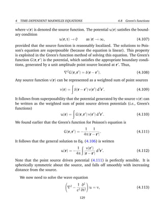 4 TIME-DEPENDENT MAXWELL’S EQUATIONS 4.8 Green’s functions
where v(r) is denoted the source function. The potential u(r) satisﬁes the bound-
ary condition
u(r, t) → 0 as |r| → ∞, (4.107)
provided that the source function is reasonably localized. The solutions to Pois-
son’s equation are superposable (because the equation is linear). This property
is exploited in the Green’s function method of solving this equation. The Green’s
function G(r, r ) is the potential, which satisﬁes the appropriate boundary condi-
tions, generated by a unit amplitude point source located at r . Thus,
2
G(r, r ) = δ(r − r ). (4.108)
Any source function v(r) can be represented as a weighted sum of point sources
v(r) = δ(r − r ) v(r ) d3
r . (4.109)
It follows from superposability that the potential generated by the source v(r) can
be written as the weighted sum of point source driven potentials (i.e., Green’s
functions)
u(r) = G(r, r ) v(r ) d3
r . (4.110)
We found earlier that the Green’s function for Poisson’s equation is
G(r, r ) = −
1
4π
1
|r − r |
. (4.111)
It follows that the general solution to Eq. (4.106) is written
u(r) = −
1
4π
v(r )
|r − r |
d3
r . (4.112)
Note that the point source driven potential (4.111) is perfectly sensible. It is
spherically symmetric about the source, and falls off smoothly with increasing
distance from the source.
We now need to solve the wave equation

 2
−
1
c2
∂2
∂t2

 u = v, (4.113)
129
 
