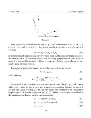 2 VECTORS 2.2 Vector algebra
x
x’
y
y’
θ
Figure 3:
Unit vectors can be deﬁned in the x-, y-, and z-directions as ex ≡ (1, 0, 0),
ey ≡ (0, 1, 0), and ez ≡ (0, 0, 1). Any vector can be written in terms of these unit
vectors:
a = ax ex + ay ey + az ez. (2.4)
In mathematical terminology, three vectors used in this manner form a basis of
the vector space. If the three vectors are mutually perpendicular then they are
termed orthogonal basis vectors. However, any set of three non-coplanar vectors
can be used as basis vectors.
Examples of vectors in physics are displacements from an origin,
r = (x, y, z), (2.5)
and velocities,
v =
dr
dt
= lim
δt→0
r(t + δt) − r(t)
δt
. (2.6)
Suppose that we transform to a new orthogonal basis, the x -, y -, and z -axes,
which are related to the x-, y-, and z-axes via a rotation through an angle θ
around the z-axis (see Fig. 3). In the new basis, the coordinates of the general
displacement r from the origin are (x , y , z ). These coordinates are related to
the previous coordinates via the transformation:
x = x cos θ + y sin θ, (2.7)
y = −x sin θ + y cos θ, (2.8)
z = z. (2.9)
13
 