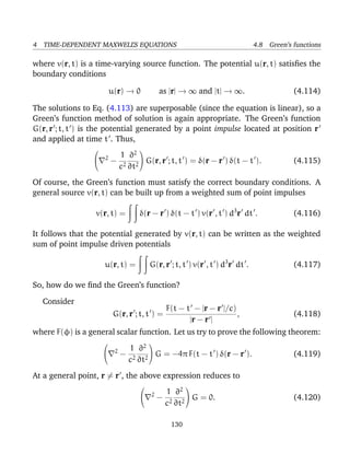 4 TIME-DEPENDENT MAXWELL’S EQUATIONS 4.8 Green’s functions
where v(r, t) is a time-varying source function. The potential u(r, t) satisﬁes the
boundary conditions
u(r) → 0 as |r| → ∞ and |t| → ∞. (4.114)
The solutions to Eq. (4.113) are superposable (since the equation is linear), so a
Green’s function method of solution is again appropriate. The Green’s function
G(r, r ; t, t ) is the potential generated by a point impulse located at position r
and applied at time t . Thus,

 2
−
1
c2
∂2
∂t2

 G(r, r ; t, t ) = δ(r − r ) δ(t − t ). (4.115)
Of course, the Green’s function must satisfy the correct boundary conditions. A
general source v(r, t) can be built up from a weighted sum of point impulses
v(r, t) = δ(r − r ) δ(t − t ) v(r , t ) d3
r dt . (4.116)
It follows that the potential generated by v(r, t) can be written as the weighted
sum of point impulse driven potentials
u(r, t) = G(r, r ; t, t ) v(r , t ) d3
r dt . (4.117)
So, how do we ﬁnd the Green’s function?
Consider
G(r, r ; t, t ) =
F(t − t − |r − r |/c)
|r − r |
, (4.118)
where F(φ) is a general scalar function. Let us try to prove the following theorem:

 2
−
1
c2
∂2
∂t2

 G = −4π F(t − t ) δ(r − r ). (4.119)
At a general point, r = r , the above expression reduces to

 2
−
1
c2
∂2
∂t2

 G = 0. (4.120)
130
 