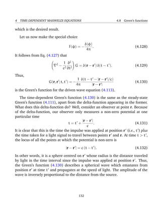 4 TIME-DEPENDENT MAXWELL’S EQUATIONS 4.8 Green’s functions
which is the desired result.
Let us now make the special choice
F(φ) = −
δ(φ)
4π
. (4.128)
It follows from Eq. (4.127) that

 2
−
1
c2
∂2
∂t2

 G = δ(r − r ) δ(t − t ). (4.129)
Thus,
G(r, r ; t, t ) = −
1
4π
δ(t − t − |r − r |/c)
|r − r |
(4.130)
is the Green’s function for the driven wave equation (4.113).
The time-dependent Green’s function (4.130) is the same as the steady-state
Green’s function (4.111), apart from the delta-function appearing in the former.
What does this delta-function do? Well, consider an observer at point r. Because
of the delta-function, our observer only measures a non-zero potential at one
particular time
t = t +
|r − r |
c
. (4.131)
It is clear that this is the time the impulse was applied at position r (i.e., t ) plus
the time taken for a light signal to travel between points r and r. At time t > t ,
the locus of all the points at which the potential is non-zero is
|r − r | = c (t − t ). (4.132)
In other words, it is a sphere centred on r whose radius is the distance traveled
by light in the time interval since the impulse was applied at position r . Thus,
the Green’s function (4.130) describes a spherical wave which emanates from
position r at time t and propagates at the speed of light. The amplitude of the
wave is inversely proportional to the distance from the source.
132
 