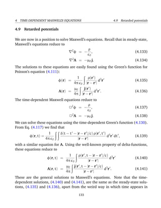 4 TIME-DEPENDENT MAXWELL’S EQUATIONS 4.9 Retarded potentials
4.9 Retarded potentials
We are now in a position to solve Maxwell’s equations. Recall that in steady-state,
Maxwell’s equations reduce to
2
φ = −
ρ
0
, (4.133)
2
A = −µ0 j. (4.134)
The solutions to these equations are easily found using the Green’s function for
Poisson’s equation (4.111):
φ(r) =
1
4π 0
ρ(r )
|r − r |
d3
r (4.135)
A(r) =
µ0
4π
j(r )
|r − r |
d3
r . (4.136)
The time-dependent Maxwell equations reduce to
22
φ = −
ρ
0
, (4.137)
22
A = −µ0 j. (4.138)
We can solve these equations using the time-dependent Green’s function (4.130).
From Eq. (4.117) we ﬁnd that
φ(r, t) =
1
4π 0
δ(t − t − |r − r |/c) ρ(r , t )
|r − r |
d3
r dt , (4.139)
with a similar equation for A. Using the well-known property of delta-functions,
these equations reduce to
φ(r, t) =
1
4π 0
ρ(r , t − |r − r |/c)
|r − r |
d3
r (4.140)
A(r, t) =
µ0
4π
j(r , t − |r − r |/c)
|r − r |
d3
r . (4.141)
These are the general solutions to Maxwell’s equations. Note that the time-
dependent solutions, (4.140) and (4.141), are the same as the steady-state solu-
tions, (4.135) and (4.136), apart from the weird way in which time appears in
133
 