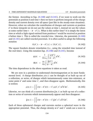 4 TIME-DEPENDENT MAXWELL’S EQUATIONS 4.9 Retarded potentials
the former. According to Eqs. (4.140) and (4.141), if we want to work out the
potentials at position r and time t then we have to perform integrals of the charge
density and current density over all space (just like in the steady-state situation).
However, when we calculate the contribution of charges and currents at position
r to these integrals we do not use the values at time t, instead we use the values
at some earlier time t − |r − r |/c. What is this earlier time? It is simply the latest
time at which a light signal emitted from position r would be received at position
r before time t. This is called the retarded time. Likewise, the potentials (4.140)
and (4.141) are called retarded potentials. It is often useful to adopt the following
notation
A(r , t − |r − r |/c) ≡ [A(r , t)] . (4.142)
The square brackets denote retardation (i.e., using the retarded time instead of
the real time). Using this notation Eqs. (4.140) and (4.141), become
φ(r) =
1
4π 0
[ρ(r )]
|r − r |
d3
r , (4.143)
A(r) =
µ0
4π
[j(r )]
|r − r |
d3
r . (4.144)
The time dependence in the above equations is taken as read.
We are now in a position to understand electromagnetism at its most funda-
mental level. A charge distribution ρ(r, t) can be thought of as built up out of
a collection, or series, of charges which instantaneously come into existence, at
some point r and some time t , and then disappear again. Mathematically, this
is written
ρ(r, t) = δ(r − r )δ(t − t ) ρ(r , t ) d3
r dt . (4.145)
Likewise, we can think of a current distribution j(r, t) as built up out of a collec-
tion or series of currents which instantaneously appear and then disappear:
j(r, t) = δ(r − r )δ(t − t ) j(r , t ) d3
r dt . (4.146)
Each of these ephemeral charges and currents excites a spherical wave in the
appropriate potential. Thus, the charge density at r and t sends out a wave in
134
 