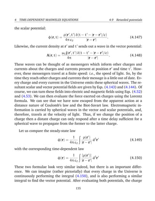 4 TIME-DEPENDENT MAXWELL’S EQUATIONS 4.9 Retarded potentials
the scalar potential:
φ(r, t) =
ρ(r , t )
4π 0
δ(t − t − |r − r |/c)
|r − r |
. (4.147)
Likewise, the current density at r and t sends out a wave in the vector potential:
A(r, t) =
µ0 j(r , t )
4π
δ(t − t − |r − r |/c)
|r − r |
. (4.148)
These waves can be thought of as messengers which inform other charges and
currents about the charges and currents present at position r and time t . How-
ever, these messengers travel at a ﬁnite speed: i.e., the speed of light. So, by the
time they reach other charges and currents their message is a little out of date. Ev-
ery charge and every current in the Universe emits these spherical waves. The re-
sultant scalar and vector potential ﬁelds are given by Eqs. (4.143) and (4.144). Of
course, we can turn these ﬁelds into electric and magnetic ﬁelds using Eqs. (4.52)
and (4.53). We can then evaluate the force exerted on charges using the Lorentz
formula. We can see that we have now escaped from the apparent action at a
distance nature of Coulomb’s law and the Biot-Savart law. Electromagnetic in-
formation is carried by spherical waves in the vector and scalar potentials, and,
therefore, travels at the velocity of light. Thus, if we change the position of a
charge then a distant charge can only respond after a time delay sufﬁcient for a
spherical wave to propagate from the former to the latter charge.
Let us compare the steady-state law
φ(r) =
1
4π 0
ρ(r )
|r − r |
d3
r (4.149)
with the corresponding time-dependent law
φ(r) =
1
4π 0
[ρ(r )]
|r − r |
d3
r (4.150)
These two formulae look very similar indeed, but there is an important differ-
ence. We can imagine (rather pictorially) that every charge in the Universe is
continuously performing the integral (4.150), and is also performing a similar
integral to ﬁnd the vector potential. After evaluating both potentials, the charge
135
 