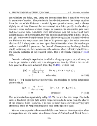 4 TIME-DEPENDENT MAXWELL’S EQUATIONS 4.9 Retarded potentials
can calculate the ﬁelds, and, using the Lorentz force law, it can then work out
its equation of motion. The problem is that the information the charge receives
from the rest of the Universe is carried by our spherical waves, and is always
slightly out of date (because the waves travel at a ﬁnite speed). As the charge
considers more and more distant charges or currents, its information gets more
and more out of date. (Similarly, when astronomers look out to more and more
distant galaxies in the Universe, they are also looking backwards in time. In fact,
the light we receive from the most distant observable galaxies was emitted when
the Universe was only about one third of its present age.) So, what does our
electron do? It simply uses the most up to date information about distant charges
and currents which it possesses. So, instead of incorporating the charge density
ρ(r, t) in its integral, the electron uses the retarded charge density [ρ(r, t)] (i.e.,
the density evaluated at the retarded time). This is effectively what Eq. (4.150)
says.
Consider a thought experiment in which a charge q appears at position r0 at
time t1, persists for a while, and then disappears at time t2. What is the electric
ﬁeld generated by such a charge? Using Eq. (4.150), we ﬁnd that
φ(r) =
q
4π 0
1
|r − r0|
for t1 ≤ t − |r − r0|/c ≤ t2
= 0 otherwise. (4.151)
Now, E = − φ (since there are no currents, and therefore no vector potential is
generated), so
E(r) =
q
4π 0
r − r0
|r − r0|3
for t1 ≤ t − |r − r0|/c ≤ t2
= 0 otherwise. (4.152)
This solution is shown pictorially in Fig. 37. We can see that the charge effectively
emits a Coulomb electric ﬁeld which propagates radially away from the charge
at the speed of light. Likewise, it is easy to show that a current carrying wire
effectively emits an Amp`erian magnetic ﬁeld at the speed of light.
We can now appreciate the essential difference between time-dependent elec-
tromagnetism and the action at a distance laws of Coulomb and Biot & Savart.
136
 