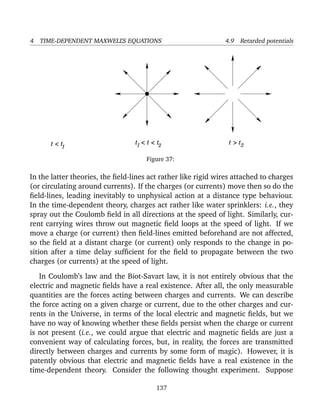 4 TIME-DEPENDENT MAXWELL’S EQUATIONS 4.9 Retarded potentials
2 t > tt < t < tt < t1 1 2
Figure 37:
In the latter theories, the ﬁeld-lines act rather like rigid wires attached to charges
(or circulating around currents). If the charges (or currents) move then so do the
ﬁeld-lines, leading inevitably to unphysical action at a distance type behaviour.
In the time-dependent theory, charges act rather like water sprinklers: i.e., they
spray out the Coulomb ﬁeld in all directions at the speed of light. Similarly, cur-
rent carrying wires throw out magnetic ﬁeld loops at the speed of light. If we
move a charge (or current) then ﬁeld-lines emitted beforehand are not affected,
so the ﬁeld at a distant charge (or current) only responds to the change in po-
sition after a time delay sufﬁcient for the ﬁeld to propagate between the two
charges (or currents) at the speed of light.
In Coulomb’s law and the Biot-Savart law, it is not entirely obvious that the
electric and magnetic ﬁelds have a real existence. After all, the only measurable
quantities are the forces acting between charges and currents. We can describe
the force acting on a given charge or current, due to the other charges and cur-
rents in the Universe, in terms of the local electric and magnetic ﬁelds, but we
have no way of knowing whether these ﬁelds persist when the charge or current
is not present (i.e., we could argue that electric and magnetic ﬁelds are just a
convenient way of calculating forces, but, in reality, the forces are transmitted
directly between charges and currents by some form of magic). However, it is
patently obvious that electric and magnetic ﬁelds have a real existence in the
time-dependent theory. Consider the following thought experiment. Suppose
137
 