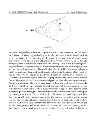 4 TIME-DEPENDENT MAXWELL’S EQUATIONS 4.9 Retarded potentials
ct
vt
θ
Figure 39:
produced by speeding bullets and supersonic jets. In the latter case, we call these
sonic booms. Is there any such thing as an electromagnetic shock wave? At ﬁrst
sight, the answer to this question would appear to be, no. After all, electromag-
netic waves travel at the speed of light, and no wave source (i.e., an electrically
charged particle) can travel faster than this velocity. This is a rather disappoint-
ing conclusion. However, when an electromagnetic wave travels through matter
a remarkable thing happens. The oscillating electric ﬁeld of the wave induces a
slight separation of the positive and negative charges in the atoms which make up
the material. We call separated positive and negative charges an electric dipole.
Of course, the atomic dipoles oscillate in sympathy with the ﬁeld which induces
them. However, an oscillating electric dipole radiates electromagnetic waves.
Amazingly, when we add the original wave to these induced waves, it is exactly
as if the original wave propagates through the material in question at a velocity
which is slower than the velocity of light in vacuum. Suppose, now, that we shoot
a charged particle through the material faster than the slowed down velocity of
electromagnetic waves. This is possible since the waves are traveling slower than
the velocity of light in vacuum. In practice, the particle has to be traveling pretty
close to the velocity of light in vacuum (i.e., it has to be relativistic), but modern
particle accelerators produce copious amounts of such particles. Now, we can get
an electromagnetic shock wave. We expect an intense cone of emission, just like
the bow wave produced by a fast ship. In fact, this type of radiation has been
139
 