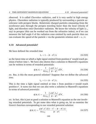 4 TIME-DEPENDENT MAXWELL’S EQUATIONS 4.10 Advanced potentials?
observed. It is called Cherenkov radiation, and it is very useful in high energy
physics. Cherenkov radiation is typically produced by surrounding a particle ac-
celerator with perspex blocks. Relativistic charged particles emanating from the
accelerator pass through the perspex traveling faster than the local velocity of
light, and therefore emit Cherenkov radiation. We know the velocity of light (c∗,
say) in perspex (this can be worked out from the refractive index), so if we can
measure the half angle θ of the radiation cone emitted by each particle then we
can evaluate the speed of the particle v via the geometric relation sin θ = c∗/v.
4.10 Advanced potentials?
We have deﬁned the retarded time
tr = t − |r − r |/c (4.153)
as the latest time at which a light signal emitted from position r would reach po-
sition r before time t. We have also shown that a solution to Maxwell’s equations
can be written in terms of retarded potentials:
φ(r, t) =
1
4π 0
ρ(r , tr)
|r − r |
d3
r , (4.154)
etc. But, is this the most general solution? Suppose that we deﬁne the advanced
time.
ta = t + |r − r |/c. (4.155)
This is the time a light signal emitted at time t from position r would reach
position r . It turns out that we can also write a solution to Maxwell’s equations
in terms of advanced potentials:
φ(r, t) =
1
4π 0
ρ(r , ta)
|r − r |
d3
r , (4.156)
etc. In fact, this is just as good a solution to Maxwell’s equation as the one involv-
ing retarded potentials. To get some idea what is going on, let us examine the
Green’s function corresponding to our retarded potential solution:
φ(r, t) =
ρ(r , t )
4π 0
δ(t − t − |r − r |/c)
|r − r |
, (4.157)
140
 
