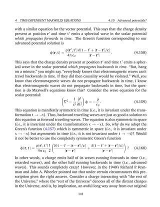 4 TIME-DEPENDENT MAXWELL’S EQUATIONS 4.10 Advanced potentials?
with a similar equation for the vector potential. This says that the charge density
present at position r and time t emits a spherical wave in the scalar potential
which propagates forwards in time. The Green’s function corresponding to our
advanced potential solution is
φ(r, t) =
ρ(r , t )
4π 0
δ(t − t + |r − r |/c)
|r − r |
. (4.158)
This says that the charge density present at position r and time t emits a spher-
ical wave in the scalar potential which propagates backwards in time. “But, hang
on a minute,” you might say, “everybody knows that electromagnetic waves can’t
travel backwards in time. If they did then causality would be violated.” Well, you
know that electromagnetic waves do not propagate backwards in time, I know
that electromagnetic waves do not propagate backwards in time, but the ques-
tion is do Maxwell’s equations know this? Consider the wave equation for the
scalar potential: 
 2
−
1
c2
∂2
∂t2

 φ = −
ρ
0
. (4.159)
This equation is manifestly symmetric in time (i.e., it is invariant under the trans-
formation t → −t). Thus, backward traveling waves are just as good a solution to
this equation as forward traveling waves. The equation is also symmetric in space
(i.e., it is invariant under the transformation x → −x). So, why do we adopt the
Green’s function (4.157) which is symmetric in space (i.e., it is invariant under
x → −x) but asymmetric in time (i.e., it is not invariant under t → −t)? Would
it not be better to use the completely symmetric Green’s function
φ(r, t) =
ρ(r , t )
4π 0
1
2


δ(t − t − |r − r |/c)
|r − r |
+
δ(t − t + |r − r |/c)
|r − r |

 ? (4.160)
In other words, a charge emits half of its waves running forwards in time (i.e.,
retarded waves), and the other half running backwards in time (i.e., advanced
waves). This sounds completely crazy! However, in the 1940’s Richard P. Feyn-
man and John A. Wheeler pointed out that under certain circumstances this pre-
scription gives the right answer. Consider a charge interacting with “the rest of
the Universe,” where the “rest of the Universe” denotes all of the distant charges
in the Universe, and is, by implication, an awful long way away from our original
141
 