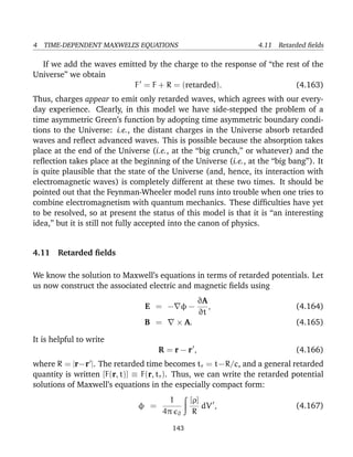 4 TIME-DEPENDENT MAXWELL’S EQUATIONS 4.11 Retarded ﬁelds
If we add the waves emitted by the charge to the response of “the rest of the
Universe” we obtain
F = F + R = (retarded). (4.163)
Thus, charges appear to emit only retarded waves, which agrees with our every-
day experience. Clearly, in this model we have side-stepped the problem of a
time asymmetric Green’s function by adopting time asymmetric boundary condi-
tions to the Universe: i.e., the distant charges in the Universe absorb retarded
waves and reﬂect advanced waves. This is possible because the absorption takes
place at the end of the Universe (i.e., at the “big crunch,” or whatever) and the
reﬂection takes place at the beginning of the Universe (i.e., at the “big bang”). It
is quite plausible that the state of the Universe (and, hence, its interaction with
electromagnetic waves) is completely different at these two times. It should be
pointed out that the Feynman-Wheeler model runs into trouble when one tries to
combine electromagnetism with quantum mechanics. These difﬁculties have yet
to be resolved, so at present the status of this model is that it is “an interesting
idea,” but it is still not fully accepted into the canon of physics.
4.11 Retarded ﬁelds
We know the solution to Maxwell’s equations in terms of retarded potentials. Let
us now construct the associated electric and magnetic ﬁelds using
E = − φ −
∂A
∂t
, (4.164)
B = × A. (4.165)
It is helpful to write
R = r − r , (4.166)
where R = |r−r |. The retarded time becomes tr = t−R/c, and a general retarded
quantity is written [F(r, t)] ≡ F(r, tr). Thus, we can write the retarded potential
solutions of Maxwell’s equations in the especially compact form:
φ =
1
4π 0
[ρ]
R
dV , (4.167)
143
 