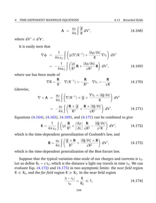 4 TIME-DEPENDENT MAXWELL’S EQUATIONS 4.11 Retarded ﬁelds
A =
µ0
4π
[j]
R
dV , (4.168)
where dV ≡ d3
r .
It is easily seen that
φ =
1
4π 0

[ρ] (R−1
) +
[∂ρ/∂t]
R
tr

 dV
= −
1
4π 0


[ρ]
R3
R +
[∂ρ/∂t]
cR2
R

 dV , (4.169)
where use has been made of
R =
R
R
, (R−1
) = −
R
R3
, tr = −
R
cR
. (4.170)
Likewise,
× A =
µ0
4π

 (R−1
) × [j] +
tr × [∂j/∂t]
R

 dV
= −
µ0
4π


R × [j]
R3
+
R × [∂j/∂t]
cR2

 dV . (4.171)
Equations (4.164), (4.165), (4.169), and (4.171) can be combined to give
E =
1
4π 0

[ρ]
R
R3
+
∂ρ
∂t
R
cR2
−
[∂j/∂t]
c2R

 dV , (4.172)
which is the time-dependent generalization of Coulomb’s law, and
B =
µ0
4π


[j] × R
R3
+
[∂j/∂t] × R
cR2

 dV , (4.173)
which is the time-dependent generalization of the Biot-Savart law.
Suppose that the typical variation time-scale of our charges and currents is t0.
Let us deﬁne R0 = c t0, which is the distance a light ray travels in time t0. We can
evaluate Eqs. (4.172) and (4.173) in two asymptotic limits: the near ﬁeld region
R R0, and the far ﬁeld region R R0. In the near ﬁeld region
|t − tr|
t0
=
R
R0
1, (4.174)
144
 
