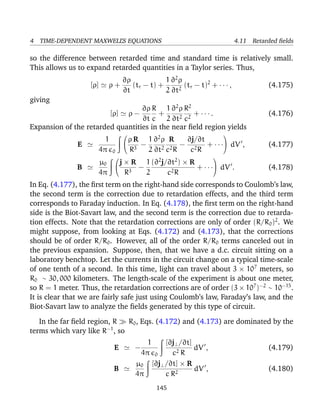 4 TIME-DEPENDENT MAXWELL’S EQUATIONS 4.11 Retarded ﬁelds
so the difference between retarded time and standard time is relatively small.
This allows us to expand retarded quantities in a Taylor series. Thus,
[ρ] ρ +
∂ρ
∂t
(tr − t) +
1
2
∂2
ρ
∂t2
(tr − t)2
+ · · · , (4.175)
giving
[ρ] ρ −
∂ρ
∂t
R
c
+
1
2
∂2
ρ
∂t2
R2
c2
+ · · · . (4.176)
Expansion of the retarded quantities in the near ﬁeld region yields
E
1
4π 0


ρ R
R3
−
1
2
∂2
ρ
∂t2
R
c2R
−
∂j/∂t
c2R
+ · · ·

 dV , (4.177)
B
µ0
4π


j × R
R3
−
1
2
(∂2
j/∂t2
) × R
c2R
+ · · ·

 dV . (4.178)
In Eq. (4.177), the ﬁrst term on the right-hand side corresponds to Coulomb’s law,
the second term is the correction due to retardation effects, and the third term
corresponds to Faraday induction. In Eq. (4.178), the ﬁrst term on the right-hand
side is the Biot-Savart law, and the second term is the correction due to retarda-
tion effects. Note that the retardation corrections are only of order (R/R0)2
. We
might suppose, from looking at Eqs. (4.172) and (4.173), that the corrections
should be of order R/R0. However, all of the order R/R0 terms canceled out in
the previous expansion. Suppose, then, that we have a d.c. circuit sitting on a
laboratory benchtop. Let the currents in the circuit change on a typical time-scale
of one tenth of a second. In this time, light can travel about 3 × 107
meters, so
R0 ∼ 30, 000 kilometers. The length-scale of the experiment is about one meter,
so R = 1 meter. Thus, the retardation corrections are of order (3 × 107
)−2
∼ 10−15
.
It is clear that we are fairly safe just using Coulomb’s law, Faraday’s law, and the
Biot-Savart law to analyze the ﬁelds generated by this type of circuit.
In the far ﬁeld region, R R0, Eqs. (4.172) and (4.173) are dominated by the
terms which vary like R−1
, so
E −
1
4π 0
[∂j⊥/∂t]
c2 R
dV , (4.179)
B
µ0
4π
[∂j⊥/∂t] × R
c R2
dV , (4.180)
145
 