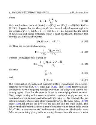 4 TIME-DEPENDENT MAXWELL’S EQUATIONS 4.11 Retarded ﬁelds
where
j⊥ = j −
(j · R)
R2
R. (4.181)
Here, use has been made of [∂ρ/∂t] = −[ · j] and [ · j] = −[∂j/∂t] · R/cR +
O(1/R2
). Suppose that our charges and currents are localized to some region in
the vicinity of r = r∗. Let R∗ = r − r∗, with R∗ = |r − r∗|. Suppose that the extent
of the current and charge containing region is much less than R∗. It follows that
retarded quantities can be written
[ρ(r, t)] ρ(r, t − R∗/c), (4.182)
etc. Thus, the electric ﬁeld reduces to
E −
1
4π 0
∂j⊥/∂t dV
c2R∗
, (4.183)
whereas the magnetic ﬁeld is given by
B
1
4π 0
∂j⊥/∂t dV × R∗
c3R 2
∗
. (4.184)
Note that
E
B
= c, (4.185)
and
E · B = 0. (4.186)
This conﬁguration of electric and magnetic ﬁelds is characteristic of an electro-
magnetic wave (see Sect. 4.7). Thus, Eqs. (4.183) and (4.184) describe an elec-
tromagnetic wave propagating radially away from the charge and current con-
taining region. Note that the wave is driven by time-varying electric currents.
Now, charges moving with a constant velocity constitute a steady current, so a
non-steady current is associated with accelerating charges. We conclude that ac-
celerating electric charges emit electromagnetic waves. The wave ﬁelds, (4.183)
and (4.184), fall off like the inverse of the distance from the wave source. This
behaviour should be contrasted with that of Coulomb or Biot-Savart ﬁelds, which
fall off like the inverse square of the distance from the source. The fact that wave
ﬁelds attenuate fairly gently with increasing distance from the source is what
146
 