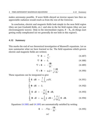 4 TIME-DEPENDENT MAXWELL’S EQUATIONS 4.12 Summary
makes astronomy possible. If wave ﬁelds obeyed an inverse square law then no
appreciable radiation would reach us from the rest of the Universe.
In conclusion, electric and magnetic ﬁelds look simple in the near ﬁeld region
(they are just Coulomb ﬁelds, etc.) and also in the far ﬁeld region (they are just
electromagnetic waves). Only in the intermediate region, R ∼ R0, do things start
getting really complicated (so we generally do not look in this region!).
4.12 Summary
This marks the end of our theoretical investigation of Maxwell’s equations. Let us
now summarize what we have learned so far. The ﬁeld equations which govern
electric and magnetic ﬁelds are written:
· E =
ρ
0
, (4.187)
· B = 0, (4.188)
× E = −
∂B
∂t
, (4.189)
× B = µ0 j +
1
c2
∂E
∂t
. (4.190)
These equations can be integrated to give
S
E · dS =
1
0 V
ρ dV, (4.191)
S
B · dS = 0, (4.192)
C
E · dl = −
∂
∂t S
B · dS, (4.193)
C
B · dl = µ0
S
j · dS +
1
c2
∂
∂t S
E · dS. (4.194)
Equations (4.188) and (4.189) are automatically satisﬁed by writing
E = − φ −
∂A
∂t
, (4.195)
147
 