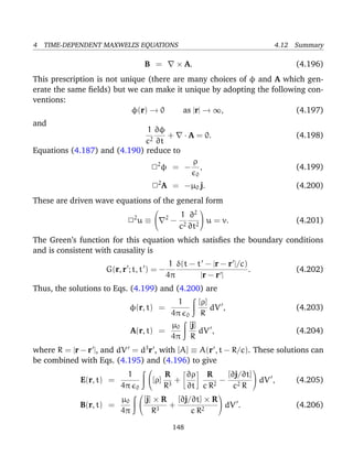 4 TIME-DEPENDENT MAXWELL’S EQUATIONS 4.12 Summary
B = × A. (4.196)
This prescription is not unique (there are many choices of φ and A which gen-
erate the same ﬁelds) but we can make it unique by adopting the following con-
ventions:
φ(r) → 0 as |r| → ∞, (4.197)
and
1
c2
∂φ
∂t
+ · A = 0. (4.198)
Equations (4.187) and (4.190) reduce to
22
φ = −
ρ
0
, (4.199)
22
A = −µ0 j. (4.200)
These are driven wave equations of the general form
22
u ≡

 2
−
1
c2
∂2
∂t2

 u = v. (4.201)
The Green’s function for this equation which satisﬁes the boundary conditions
and is consistent with causality is
G(r, r ; t, t ) = −
1
4π
δ(t − t − |r − r |/c)
|r − r |
. (4.202)
Thus, the solutions to Eqs. (4.199) and (4.200) are
φ(r, t) =
1
4π 0
[ρ]
R
dV , (4.203)
A(r, t) =
µ0
4π
[j]
R
dV , (4.204)
where R = |r − r |, and dV = d3
r , with [A] ≡ A(r , t − R/c). These solutions can
be combined with Eqs. (4.195) and (4.196) to give
E(r, t) =
1
4π 0

[ρ]
R
R3
+
∂ρ
∂t
R
c R2
−
[∂j/∂t]
c2 R

 dV , (4.205)
B(r, t) =
µ0
4π


[j] × R
R3
+
[∂j/∂t] × R
c R2

 dV . (4.206)
148
 