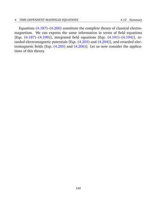 4 TIME-DEPENDENT MAXWELL’S EQUATIONS 4.12 Summary
Equations (4.187)–(4.206) constitute the complete theory of classical electro-
magnetism. We can express the same information in terms of ﬁeld equations
[Eqs. (4.187)–(4.190)], integrated ﬁeld equations [Eqs. (4.191)–(4.194)], re-
tarded electromagnetic potentials [Eqs. (4.203) and (4.204)], and retarded elec-
tromagnetic ﬁelds [Eqs. (4.205) and (4.206)]. Let us now consider the applica-
tions of this theory.
149
 