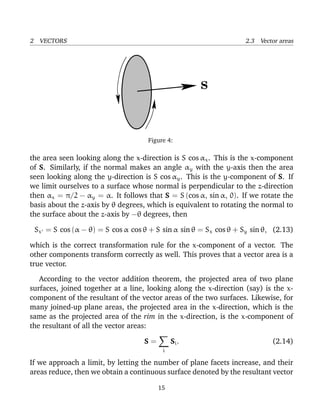 2 VECTORS 2.3 Vector areas
S
Figure 4:
the area seen looking along the x-direction is S cos αx. This is the x-component
of S. Similarly, if the normal makes an angle αy with the y-axis then the area
seen looking along the y-direction is S cos αy. This is the y-component of S. If
we limit ourselves to a surface whose normal is perpendicular to the z-direction
then αx = π/2 − αy = α. It follows that S = S (cos α, sin α, 0). If we rotate the
basis about the z-axis by θ degrees, which is equivalent to rotating the normal to
the surface about the z-axis by −θ degrees, then
Sx = S cos (α − θ) = S cos α cos θ + S sin α sin θ = Sx cos θ + Sy sin θ, (2.13)
which is the correct transformation rule for the x-component of a vector. The
other components transform correctly as well. This proves that a vector area is a
true vector.
According to the vector addition theorem, the projected area of two plane
surfaces, joined together at a line, looking along the x-direction (say) is the x-
component of the resultant of the vector areas of the two surfaces. Likewise, for
many joined-up plane areas, the projected area in the x-direction, which is the
same as the projected area of the rim in the x-direction, is the x-component of
the resultant of all the vector areas:
S =
i
Si. (2.14)
If we approach a limit, by letting the number of plane facets increase, and their
areas reduce, then we obtain a continuous surface denoted by the resultant vector
15
 