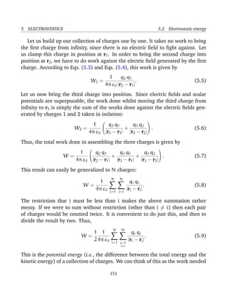 5 ELECTROSTATICS 5.2 Electrostatic energy
Let us build up our collection of charges one by one. It takes no work to bring
the ﬁrst charge from inﬁnity, since there is no electric ﬁeld to ﬁght against. Let
us clamp this charge in position at r1. In order to bring the second charge into
position at r2, we have to do work against the electric ﬁeld generated by the ﬁrst
charge. According to Eqs. (5.3) and Eqs. (5.4), this work is given by
W2 =
1
4π 0
q2 q1
|r2 − r1|
. (5.5)
Let us now bring the third charge into position. Since electric ﬁelds and scalar
potentials are superposable, the work done whilst moving the third charge from
inﬁnity to r3 is simply the sum of the works done against the electric ﬁelds gen-
erated by charges 1 and 2 taken in isolation:
W3 =
1
4π 0


q3 q1
|r3 − r1|
+
q3 q2
|r3 − r2|

 . (5.6)
Thus, the total work done in assembling the three charges is given by
W =
1
4π 0


q2 q1
|r2 − r1|
+
q3 q1
|r3 − r1|
+
q3 q2
|r3 − r2|

 . (5.7)
This result can easily be generalized to N charges:
W =
1
4π 0
N
i=1
N
j<i
qi qj
|ri − rj|
. (5.8)
The restriction that j must be less than i makes the above summation rather
messy. If we were to sum without restriction (other than j = i) then each pair
of charges would be counted twice. It is convenient to do just this, and then to
divide the result by two. Thus,
W =
1
2
1
4π 0
N
i=1
N
j=1
j=i
qi qj
|ri − rj|
. (5.9)
This is the potential energy (i.e., the difference between the total energy and the
kinetic energy) of a collection of charges. We can think of this as the work needed
151
 