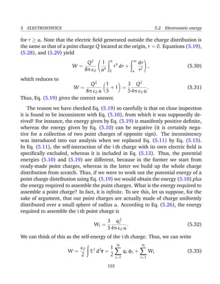 5 ELECTROSTATICS 5.2 Electrostatic energy
for r ≥ a. Note that the electric ﬁeld generated outside the charge distribution is
the same as that of a point charge Q located at the origin, r = 0. Equations (5.19),
(5.28), and (5.29) yield
W =
Q2
8π 0


1
a6
a
0
r4
dr +
∞
a
dr
r2

 , (5.30)
which reduces to
W =
Q2
8π 0 a
1
5
+ 1 =
3
5
Q2
4π 0 a
. (5.31)
Thus, Eq. (5.19) gives the correct answer.
The reason we have checked Eq. (5.19) so carefully is that on close inspection
it is found to be inconsistent with Eq. (5.10), from which it was supposedly de-
rived! For instance, the energy given by Eq. (5.19) is manifestly positive deﬁnite,
whereas the energy given by Eq. (5.10) can be negative (it is certainly nega-
tive for a collection of two point charges of opposite sign). The inconsistency
was introduced into our analysis when we replaced Eq. (5.11) by Eq. (5.13).
In Eq. (5.11), the self-interaction of the i th charge with its own electric ﬁeld is
speciﬁcally excluded, whereas it is included in Eq. (5.13). Thus, the potential
energies (5.10) and (5.19) are different, because in the former we start from
ready-made point charges, whereas in the latter we build up the whole charge
distribution from scratch. Thus, if we were to work out the potential energy of a
point charge distribution using Eq. (5.19) we would obtain the energy (5.10) plus
the energy required to assemble the point charges. What is the energy required to
assemble a point charge? In fact, it is inﬁnite. To see this, let us suppose, for the
sake of argument, that our point charges are actually made of charge uniformly
distributed over a small sphere of radius a. According to Eq. (5.26), the energy
required to assemble the i th point charge is
Wi =
3
5
q2
i
4π 0 a
. (5.32)
We can think of this as the self-energy of the i th charge. Thus, we can write
W =
0
2
E2
d3
r =
1
2
N
i=1
qi φi +
N
i=1
Wi (5.33)
155
 