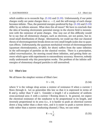 5 ELECTROSTATICS 5.3 Ohm’s law
which enables us to reconcile Eqs. (5.10) and (5.19). Unfortunately, if our point
charges really are point charges then a → 0, and the self-energy of each charge
becomes inﬁnite. Thus, the potential energies predicted by Eqs. (5.10) and (5.19)
differ by an inﬁnite amount. What does this all mean? We have to conclude that
the idea of locating electrostatic potential energy in the electric ﬁeld is inconsis-
tent with the existence of point charges. One way out of this difﬁculty would
be to say that all elementary charges, such as electrons, are not points, but in-
stead small distributions of charge. Alternatively, we could say that our classical
theory of electromagnetism breaks down on very small length-scales due to quan-
tum effects. Unfortunately, the quantum mechanical version of electromagnetism
(quantum electrodynamics, or QED, for short) suffers from the same inﬁnities
in the self-energies of particles as the classical version. There is a prescription,
called renormalization, for steering round these inﬁnities, and getting ﬁnite an-
swers which agree with experiments to extraordinary accuracy. However, nobody
really understands why this prescription works. The problem of the inﬁnite self-
energies of elementary charged particles is still unresolved.
5.3 Ohm’s law
We all know the simplest version of Ohm’s law:
V = I R, (5.34)
where V is the voltage drop across a resistor of resistance R when a current I
ﬂows through it. Let us generalize this law so that it is expressed in terms of
E and j, rather than V and I. Consider a length l of a conductor of uniform
cross-sectional area A with a current I ﬂowing down it. In general, we expect
the electrical resistance of the conductor to be proportional to its length, and
inversely proportional to its area (i.e., it is harder to push an electrical current
down a long rather than a short wire, and it is easier to push a current down a
wide rather than a narrow conducting channel.) Thus, we can write
R = η
l
A
. (5.35)
156
 