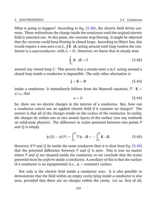 5 ELECTROSTATICS 5.4 Conductors
What is going to happen? According to Eq. (5.38), the electric ﬁeld drives cur-
rents. These redistribute the charge inside the conductor until the original electric
ﬁeld is canceled out. At this point, the currents stop ﬂowing. It might be objected
that the currents could keep ﬂowing in closed loops. According to Ohm’s law, this
would require a non-zero e.m.f., E·dl, acting around each loop (unless the con-
ductor is a superconductor, with η = 0). However, we know that in steady-state
C
E · dl = 0 (5.42)
around any closed loop C. This proves that a steady-state e.m.f. acting around a
closed loop inside a conductor is impossible. The only other alternative is
j = E = 0 (5.43)
inside a conductor. It immediately follows from the Maxwell equation, · E =
ρ/ 0, that
ρ = 0. (5.44)
So, there are no electric charges in the interior of a conductor. But, how can
a conductor cancel out an applied electric ﬁeld if it contains no charges? The
answer is that all of the charges reside on the surface of the conductor. In reality,
the charges lie within one or two atomic layers of the surface (see any textbook
on solid-state physics). The difference in scalar potential between two points P
and Q is simply
φ(Q) − φ(P) =
Q
P
φ · dl = −
Q
P
E · dl. (5.45)
However, if P and Q lie inside the same conductor then it is clear from Eq. (5.45)
that the potential difference between P and Q is zero. This is true no matter
where P and Q are situated inside the conductor, so we conclude that the scalar
potential must be uniform inside a conductor. A corollary of this is that the surface
of a conductor is an equipotential (i.e., φ = constant) surface.
Not only is the electric ﬁeld inside a conductor zero. It is also possible to
demonstrate that the ﬁeld within an empty cavity lying inside a conductor is also
zero, provided that there are no charges within the cavity. Let us, ﬁrst of all,
158
 