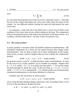 2 VECTORS 2.4 The scalar product
area:
S =
i
δSi. (2.15)
It is clear that the projected area of the rim in the x-direction is just Sx. Note that
the rim of the surface determines the vector area rather than the nature of the
surface. So, two different surfaces sharing the same rim both possess the same
vector area.
In conclusion, a loop (not all in one plane) has a vector area S which is the
resultant of the vector areas of any surface ending on the loop. The components
of S are the projected areas of the loop in the directions of the basis vectors. As a
corollary, a closed surface has S = 0, since it does not possess a rim.
2.4 The scalar product
A scalar quantity is invariant under all possible rotational transformations. The
individual components of a vector are not scalars because they change under
transformation. Can we form a scalar out of some combination of the compo-
nents of one, or more, vectors? Suppose that we were to deﬁne the “ampersand”
product,
a & b = ax by + ay bz + az bx = scalar number, (2.16)
for general vectors a and b. Is a & b invariant under transformation, as must
be the case if it is a scalar number? Let us consider an example. Suppose that
a = (1, 0, 0) and b = (0, 1, 0). It is easily seen that a & b = 1. Let us now rotate
the basis through 45◦
about the z-axis. In the new basis, a = (1/
√
2, −1/
√
2, 0)
and b = (1/
√
2, 1/
√
2, 0), giving a & b = 1/2. Clearly, a & b is not invariant under
rotational transformation, so the above deﬁnition is a bad one.
Consider, now, the dot product or scalar product:
a · b = ax bx + ay by + az bz = scalar number. (2.17)
Let us rotate the basis though θ degrees about the z-axis. According to Eqs. (2.10)–
(2.12), in the new basis a · b takes the form
a · b = (ax cos θ + ay sin θ) (bx cos θ + by sin θ)
16
 