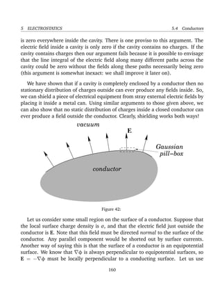 5 ELECTROSTATICS 5.4 Conductors
is zero everywhere inside the cavity. There is one proviso to this argument. The
electric ﬁeld inside a cavity is only zero if the cavity contains no charges. If the
cavity contains charges then our argument fails because it is possible to envisage
that the line integral of the electric ﬁeld along many different paths across the
cavity could be zero without the ﬁelds along these paths necessarily being zero
(this argument is somewhat inexact: we shall improve it later on).
We have shown that if a cavity is completely enclosed by a conductor then no
stationary distribution of charges outside can ever produce any ﬁelds inside. So,
we can shield a piece of electrical equipment from stray external electric ﬁelds by
placing it inside a metal can. Using similar arguments to those given above, we
can also show that no static distribution of charges inside a closed conductor can
ever produce a ﬁeld outside the conductor. Clearly, shielding works both ways!
conductor
vacuum
E
pill−box
Gaussian
Figure 42:
Let us consider some small region on the surface of a conductor. Suppose that
the local surface charge density is σ, and that the electric ﬁeld just outside the
conductor is E. Note that this ﬁeld must be directed normal to the surface of the
conductor. Any parallel component would be shorted out by surface currents.
Another way of saying this is that the surface of a conductor is an equipotential
surface. We know that φ is always perpendicular to equipotential surfaces, so
E = − φ must be locally perpendicular to a conducting surface. Let us use
160
 