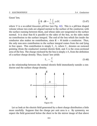 5 ELECTROSTATICS 5.4 Conductors
Gauss’ law,
S
E · dS =
1
0 V
ρ dV, (5.47)
where V is a so-called Gaussian pill-box (see Fig. 42). This is a pill-box shaped
volume whose two ends are aligned normal to the surface of the conductor, with
the surface running between them, and whose sides are tangential to the surface
normal. It is clear that E is parallel to the sides of the box, so the sides make
no contribution to the surface integral. The end of the box which lies inside the
conductor also makes no contribution, since E = 0 inside a conductor. Thus,
the only non-zero contribution to the surface integral comes from the end lying
in free space. This contribution is simply E⊥ A, where E⊥ denotes an outward
pointing (from the conductor) normal electric ﬁeld, and A is the cross-sectional
area of the box. The charge enclosed by the box is simply σ A, from the deﬁnition
of a surface charge density. Thus, Gauss’ law yields
E⊥ =
σ
0
(5.48)
as the relationship between the normal electric ﬁeld immediately outside a con-
ductor and the surface charge density.
E
A
σ
E
Figure 43:
Let us look at the electric ﬁeld generated by a sheet charge distribution a little
more carefully. Suppose that the charge per unit area is σ. By symmetry, we
expect the ﬁeld generated below the sheet to be the mirror image of that above
161
 