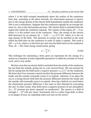 5 ELECTROSTATICS 5.5 Boundary conditions on the electric ﬁeld
where E is the ﬁeld strength immediately above the surface of the conductor.
Note that, according to the above formula, the electrostatic pressure is equiva-
lent to the energy density of the electric ﬁeld immediately outside the conductor.
This is not a coincidence. Suppose that the conductor expands by an average dis-
tance dx, due to the electrostatic pressure. The electric ﬁeld is excluded from the
region into which the conductor expands. The volume of this region dV = A dx,
where A is the surface area of the conductor. Thus, the energy of the electric
ﬁeld decreases by an amount dE = U dV = ( 0/2) E2
dV, where U is the en-
ergy density of the ﬁeld. This decrease in energy can be ascribed to the work
which the ﬁeld does on the conductor in order to make it expand. This work is
dW = p A dx, where p is the force per unit area the ﬁeld exerts on the conductor.
Thus, dE = dW, from energy conservation, giving
p =
0
2
E2
. (5.56)
This technique for calculating a force given an expression for the energy of a
system as a function of some adjustable parameter is called the principle of virtual
work, and is very useful.
We have seen that an electric ﬁeld is excluded from the inside of the conductor,
but not from the outside, giving rise to a net outward force. We can account for
this by saying that the ﬁeld exerts a negative pressure ( 0/2) E2
on the conductor.
We know that if we evacuate a metal can then the pressure difference between the
inside and the outside eventually causes it to implode. Likewise, if we place the
can in a strong electric ﬁeld then the pressure difference between the inside and
the outside will eventually cause it to explode. How big a ﬁeld do we need before
the electrostatic pressure difference is the same as that obtained by evacuating
the can? In other words, what ﬁeld exerts a negative pressure of one atmosphere
(i.e., 105
newtons per meter squared) on conductors? The answer is a ﬁeld of
strength E ∼ 108
volts per meter. Fortunately, this is a rather large ﬁeld, so there
is no danger of your car exploding when you turn on the stereo!
163
 