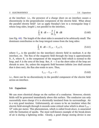 5 ELECTROSTATICS 5.6 Capacitors
at the interface: i.e., the presence of a charge sheet on an interface causes a
discontinuity in the perpendicular component of the electric ﬁeld. What about
the parallel electric ﬁeld? Let us apply Faraday’s law to a rectangular loop C
whose long sides, length l, run parallel to the interface,
C
E · dl = −
∂
∂t S
B · dS (5.60)
(see Fig. 44). The length of the short sides is assumed to be arbitrarily small. The
dominant contribution to the loop integral comes from the long sides:
C
E · dl = (E A − E B) l, (5.61)
where E A is the parallel (to the interface) electric ﬁeld in medium A at the
interface, etc. The ﬂux of the magnetic ﬁeld through the loop is approximately
B⊥ A, where B⊥ is the component of the magnetic ﬁeld which is normal to the
loop, and A is the area of the loop. But, A → 0 as the short sides of the loop are
shrunk to zero. So, unless the magnetic ﬁeld becomes inﬁnite (we shall assume
that it does not), the ﬂux also tends to zero. Thus,
E A − E B = 0 : (5.62)
i.e., there can be no discontinuity in the parallel component of the electric ﬁeld
across an interface.
5.6 Capacitors
We can store electrical charge on the surface of a conductor. However, electric
ﬁelds will be generated immediately above this surface. The conductor can only
successfully store charge if it is electrically insulated from its surroundings. Air
is a very good insulator. Unfortunately, air ceases to be an insulator when the
electric ﬁeld-strength through it exceeds some critical value which is about Ecrit ∼
106
volts per meter. This phenomenon, which is called break-down, is associated
with the formation of sparks. The most well-known example of the break-down
of air is during a lightning strike. Clearly, a good charge storing device is one
165
 