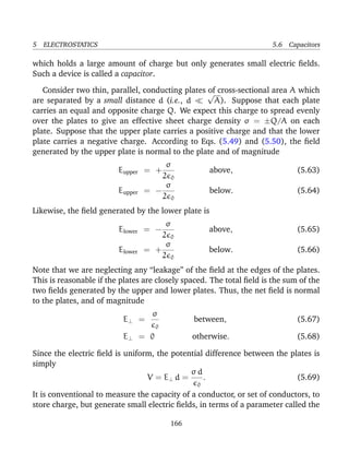 5 ELECTROSTATICS 5.6 Capacitors
which holds a large amount of charge but only generates small electric ﬁelds.
Such a device is called a capacitor.
Consider two thin, parallel, conducting plates of cross-sectional area A which
are separated by a small distance d (i.e., d
√
A). Suppose that each plate
carries an equal and opposite charge Q. We expect this charge to spread evenly
over the plates to give an effective sheet charge density σ = ±Q/A on each
plate. Suppose that the upper plate carries a positive charge and that the lower
plate carries a negative charge. According to Eqs. (5.49) and (5.50), the ﬁeld
generated by the upper plate is normal to the plate and of magnitude
Eupper = +
σ
2 0
above, (5.63)
Eupper = −
σ
2 0
below. (5.64)
Likewise, the ﬁeld generated by the lower plate is
Elower = −
σ
2 0
above, (5.65)
Elower = +
σ
2 0
below. (5.66)
Note that we are neglecting any “leakage” of the ﬁeld at the edges of the plates.
This is reasonable if the plates are closely spaced. The total ﬁeld is the sum of the
two ﬁelds generated by the upper and lower plates. Thus, the net ﬁeld is normal
to the plates, and of magnitude
E⊥ =
σ
0
between, (5.67)
E⊥ = 0 otherwise. (5.68)
Since the electric ﬁeld is uniform, the potential difference between the plates is
simply
V = E⊥ d =
σ d
0
. (5.69)
It is conventional to measure the capacity of a conductor, or set of conductors, to
store charge, but generate small electric ﬁelds, in terms of a parameter called the
166
 