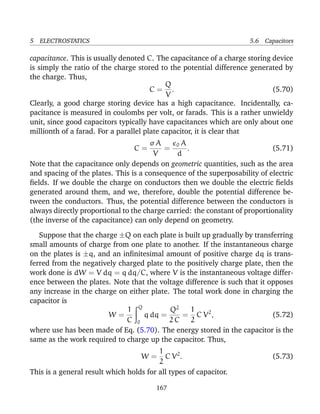 5 ELECTROSTATICS 5.6 Capacitors
capacitance. This is usually denoted C. The capacitance of a charge storing device
is simply the ratio of the charge stored to the potential difference generated by
the charge. Thus,
C =
Q
V
. (5.70)
Clearly, a good charge storing device has a high capacitance. Incidentally, ca-
pacitance is measured in coulombs per volt, or farads. This is a rather unwieldy
unit, since good capacitors typically have capacitances which are only about one
millionth of a farad. For a parallel plate capacitor, it is clear that
C =
σ A
V
=
0 A
d
. (5.71)
Note that the capacitance only depends on geometric quantities, such as the area
and spacing of the plates. This is a consequence of the superposability of electric
ﬁelds. If we double the charge on conductors then we double the electric ﬁelds
generated around them, and we, therefore, double the potential difference be-
tween the conductors. Thus, the potential difference between the conductors is
always directly proportional to the charge carried: the constant of proportionality
(the inverse of the capacitance) can only depend on geometry.
Suppose that the charge ±Q on each plate is built up gradually by transferring
small amounts of charge from one plate to another. If the instantaneous charge
on the plates is ±q, and an inﬁnitesimal amount of positive charge dq is trans-
ferred from the negatively charged plate to the positively charge plate, then the
work done is dW = V dq = q dq/C, where V is the instantaneous voltage differ-
ence between the plates. Note that the voltage difference is such that it opposes
any increase in the charge on either plate. The total work done in charging the
capacitor is
W =
1
C
Q
0
q dq =
Q2
2 C
=
1
2
C V2
, (5.72)
where use has been made of Eq. (5.70). The energy stored in the capacitor is the
same as the work required to charge up the capacitor. Thus,
W =
1
2
C V2
. (5.73)
This is a general result which holds for all types of capacitor.
167
 