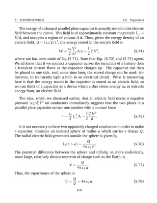 5 ELECTROSTATICS 5.6 Capacitors
The energy of a charged parallel plate capacitor is actually stored in the electric
ﬁeld between the plates. This ﬁeld is of approximately constant magnitude E⊥ =
V/d, and occupies a region of volume A d. Thus, given the energy density of an
electric ﬁeld, U = ( 0/2) E2
, the energy stored in the electric ﬁeld is
W =
0
2
V2
d2
A d =
1
2
C V2
, (5.74)
where use has been made of Eq. (5.71). Note that Eqs. (5.72) and (5.74) agree.
We all know that if we connect a capacitor across the terminals of a battery then
a transient current ﬂows as the capacitor charges up. The capacitor can then
be placed to one side, and, some time later, the stored charge can be used: for
instance, to transiently light a bulb in an electrical circuit. What is interesting
here is that the energy stored in the capacitor is stored as an electric ﬁeld, so
we can think of a capacitor as a device which either stores energy in, or extracts
energy from, an electric ﬁeld.
The idea, which we discussed earlier, that an electric ﬁeld exerts a negative
pressure ( 0/2) E2
on conductors immediately suggests that the two plates in a
parallel plate capacitor attract one another with a mutual force
F =
0
2
E 2
⊥ A =
1
2
C V2
d
. (5.75)
It is not necessary to have two oppositely charged conductors in order to make
a capacitor. Consider an isolated sphere of radius a which carries a charge Q.
The radial electric ﬁeld generated outside the sphere is given by
Er(r > a) =
Q
4π 0 r2
. (5.76)
The potential difference between the sphere and inﬁnity, or, more realistically,
some large, relatively distant reservoir of charge such as the Earth, is
V =
Q
4π 0 a
. (5.77)
Thus, the capacitance of the sphere is
C =
Q
V
= 4π 0 a. (5.78)
168
 