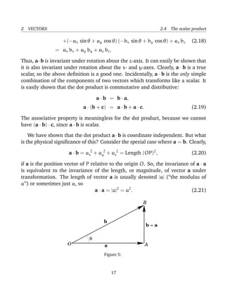 2 VECTORS 2.4 The scalar product
+(−ax sin θ + ay cos θ) (−bx sin θ + by cos θ) + az bz (2.18)
= ax bx + ay by + az bz.
Thus, a·b is invariant under rotation about the z-axis. It can easily be shown that
it is also invariant under rotation about the x- and y-axes. Clearly, a · b is a true
scalar, so the above deﬁnition is a good one. Incidentally, a · b is the only simple
combination of the components of two vectors which transforms like a scalar. It
is easily shown that the dot product is commutative and distributive:
a · b = b · a,
a · (b + c) = a · b + a · c. (2.19)
The associative property is meaningless for the dot product, because we cannot
have (a · b) · c, since a · b is scalar.
We have shown that the dot product a · b is coordinate independent. But what
is the physical signiﬁcance of this? Consider the special case where a = b. Clearly,
a · b = a 2
x + a 2
y + a 2
z = Length (OP)2
, (2.20)
if a is the position vector of P relative to the origin O. So, the invariance of a · a
is equivalent to the invariance of the length, or magnitude, of vector a under
transformation. The length of vector a is usually denoted |a| (“the modulus of
a”) or sometimes just a, so
a · a = |a|2
= a2
. (2.21)
b − a
O
θ
A
B
.
b
a
Figure 5:
17
 