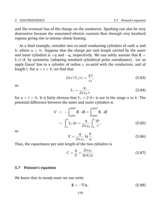5 ELECTROSTATICS 5.7 Poisson’s equation
and the eventual loss of the charge on the conductor. Sparking can also be very
destructive because the associated electric currents ﬂow through very localized
regions giving rise to intense ohmic heating.
As a ﬁnal example, consider two co-axial conducting cylinders of radii a and
b, where a < b. Suppose that the charge per unit length carried by the outer
and inner cylinders is +q and −q, respectively. We can safely assume that E =
Er(r)^r, by symmetry (adopting standard cylindrical polar coordinates). Let us
apply Gauss’ law to a cylinder of radius r, co-axial with the conductors, and of
length l. For a < r < b, we ﬁnd that
2π r l Er(r) =
q l
0
, (5.83)
so
Er =
q
2π 0 r
(5.84)
for a < r < b. It is fairly obvious that Er = 0 if r is not in the range a to b. The
potential difference between the inner and outer cylinders is
V = −
inner
outer
E · dl =
outer
inner
E · dl
=
b
a
Er dr =
q
2π 0
b
a
dr
r
, (5.85)
so
V =
q
2π 0
ln
b
a
. (5.86)
Thus, the capacitance per unit length of the two cylinders is
C =
q
V
=
2π 0
ln b/a
. (5.87)
5.7 Poisson’s equation
We know that in steady-state we can write
E = − φ, (5.88)
170
 