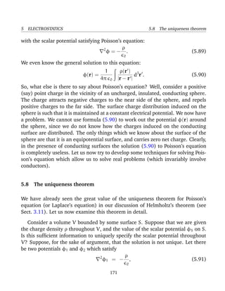 5 ELECTROSTATICS 5.8 The uniqueness theorem
with the scalar potential satisfying Poisson’s equation:
2
φ = −
ρ
0
. (5.89)
We even know the general solution to this equation:
φ(r) =
1
4π 0
ρ(r )
|r − r |
d3
r . (5.90)
So, what else is there to say about Poisson’s equation? Well, consider a positive
(say) point charge in the vicinity of an uncharged, insulated, conducting sphere.
The charge attracts negative charges to the near side of the sphere, and repels
positive charges to the far side. The surface charge distribution induced on the
sphere is such that it is maintained at a constant electrical potential. We now have
a problem. We cannot use formula (5.90) to work out the potential φ(r) around
the sphere, since we do not know how the charges induced on the conducting
surface are distributed. The only things which we know about the surface of the
sphere are that it is an equipotential surface, and carries zero net charge. Clearly,
in the presence of conducting surfaces the solution (5.90) to Poisson’s equation
is completely useless. Let us now try to develop some techniques for solving Pois-
son’s equation which allow us to solve real problems (which invariably involve
conductors).
5.8 The uniqueness theorem
We have already seen the great value of the uniqueness theorem for Poisson’s
equation (or Laplace’s equation) in our discussion of Helmholtz’s theorem (see
Sect. 3.11). Let us now examine this theorem in detail.
Consider a volume V bounded by some surface S. Suppose that we are given
the charge density ρ throughout V, and the value of the scalar potential φS on S.
Is this sufﬁcient information to uniquely specify the scalar potential throughout
V? Suppose, for the sake of argument, that the solution is not unique. Let there
be two potentials φ1 and φ2 which satisfy
2
φ1 = −
ρ
0
, (5.91)
171
 