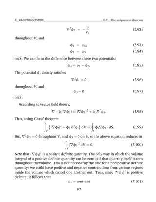 5 ELECTROSTATICS 5.8 The uniqueness theorem
2
φ2 = −
ρ
0
(5.92)
throughout V, and
φ1 = φS, (5.93)
φ2 = φS (5.94)
on S. We can form the difference between these two potentials:
φ3 = φ1 − φ2. (5.95)
The potential φ3 clearly satisﬁes
2
φ3 = 0 (5.96)
throughout V, and
φ3 = 0 (5.97)
on S.
According to vector ﬁeld theory,
· (φ3 φ3) ≡ ( φ3)2
+ φ3
2
φ3. (5.98)
Thus, using Gauss’ theorem
V
( φ3)2
+ φ3
2
φ3 dV =
S
φ3 φ3 · dS. (5.99)
But, 2
φ3 = 0 throughout V, and φ3 = 0 on S, so the above equation reduces to
V
( φ3)2
dV = 0. (5.100)
Note that ( φ3)2
is a positive deﬁnite quantity. The only way in which the volume
integral of a positive deﬁnite quantity can be zero is if that quantity itself is zero
throughout the volume. This is not necessarily the case for a non-positive deﬁnite
quantity: we could have positive and negative contributions from various regions
inside the volume which cancel one another out. Thus, since ( φ3)2
is positive
deﬁnite, it follows that
φ3 = constant (5.101)
172
 