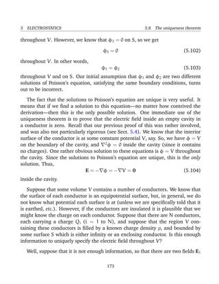 5 ELECTROSTATICS 5.8 The uniqueness theorem
throughout V. However, we know that φ3 = 0 on S, so we get
φ3 = 0 (5.102)
throughout V. In other words,
φ1 = φ2 (5.103)
throughout V and on S. Our initial assumption that φ1 and φ2 are two different
solutions of Poisson’s equation, satisfying the same boundary conditions, turns
out to be incorrect.
The fact that the solutions to Poisson’s equation are unique is very useful. It
means that if we ﬁnd a solution to this equation—no matter how contrived the
derivation—then this is the only possible solution. One immediate use of the
uniqueness theorem is to prove that the electric ﬁeld inside an empty cavity in
a conductor is zero. Recall that our previous proof of this was rather involved,
and was also not particularly rigorous (see Sect. 5.4). We know that the interior
surface of the conductor is at some constant potential V, say. So, we have φ = V
on the boundary of the cavity, and 2
φ = 0 inside the cavity (since it contains
no charges). One rather obvious solution to these equations is φ = V throughout
the cavity. Since the solutions to Poisson’s equation are unique, this is the only
solution. Thus,
E = − φ = − V = 0 (5.104)
inside the cavity.
Suppose that some volume V contains a number of conductors. We know that
the surface of each conductor is an equipotential surface, but, in general, we do
not know what potential each surface is at (unless we are speciﬁcally told that it
is earthed, etc.). However, if the conductors are insulated it is plausible that we
might know the charge on each conductor. Suppose that there are N conductors,
each carrying a charge Qi (i = 1 to N), and suppose that the region V con-
taining these conductors is ﬁlled by a known charge density ρ, and bounded by
some surface S which is either inﬁnity or an enclosing conductor. Is this enough
information to uniquely specify the electric ﬁeld throughout V?
Well, suppose that it is not enough information, so that there are two ﬁelds E1
173
 