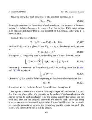 5 ELECTROSTATICS 5.8 The uniqueness theorem
Now, we know that each conductor is at a constant potential, so if
E3 = − φ3, (5.116)
then φ3 is a constant on the surface of each conductor. Furthermore, if the outer
surface S is inﬁnity then φ1 = φ2 = φ3 = 0 on this surface. If the outer surface
is an enclosing conductor then φ3 is a constant on this surface. Either way, φ3 is
constant on S.
Consider the vector identity
· (φ3 E3) ≡ φ3 · E3 + E3 · φ3. (5.117)
We have · E3 = 0 throughout V, and φ3 = −E3, so the above identity reduces
to
· (φ3 E3) = −E 2
3 (5.118)
throughout V. Integrating over V, and making use of Gauss’ theorem, yields
V
E 2
3 dV = −
N
i=1 Si
φ3 E3 · dSi −
S
φ3 E3 · dS. (5.119)
However, φ3 is a constant on the surfaces Si and S. So, making use of Eqs. (5.114)
and (5.115), we obtain
V
E 2
3 dV = 0. (5.120)
Of course, E 2
3 is a positive deﬁnite quantity, so the above relation implies that
E3 = 0 (5.121)
throughout V: i.e., the ﬁelds E1 and E2 are identical throughout V.
For a general electrostatic problem involving charges and conductors, it is clear
that if we are given either the potential at the surface of each conductor or the
charge carried by each conductor (plus the charge density throughout the vol-
ume, etc.) then we can uniquely determine the electric ﬁeld. There are many
other uniqueness theorems which generalize this result still further: i.e., we could
be given the potential of some of the conductors and the charge carried by the
others, and the solution would still be unique.
175
 