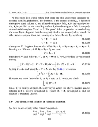 5 ELECTROSTATICS 5.9 One-dimensional solution of Poisson’s equation
At this point, it is worth noting that there are also uniqueness theorems as-
sociated with magnetostatics. For instance, if the current density, j, is speciﬁed
throughout some volume V, and either the magnetic ﬁeld, B, or the vector poten-
tial, A, is speciﬁed on the bounding surface S, then the magnetic ﬁeld is uniquely
determined throughout V and on S. The proof of this proposition proceeds along
the usual lines. Suppose that the magnetic ﬁeld is not uniquely determined. In
other words, suppose there are two magnetic ﬁelds, B1 and B2, satisfying
× B1 = µ0 j, (5.122)
× B2 = µ0 j, (5.123)
throughout V. Suppose, further, that either B1 = B2 = BS or A1 = A2 = AS on S.
Forming the difference ﬁeld, B3 = B1 − B2, we have
× B3 = 0 (5.124)
throughout V, and either B3 = 0 or A3 = 0 on S. Now, according to vector ﬁeld
theory,
V
( × U)2
− U · × × U dV ≡
S
U × ( × U) · dS. (5.125)
Setting U = A3, and using B3 = × A3 and Eq. (5.124), we obtain
V
B2
3 dV =
S
A3 × B3 · dS. (5.126)
However, we know that either B3 or A3 is zero on S. Hence, we obtain
V
B2
3 dV = 0. (5.127)
Since, B2
3 is positive deﬁnite, the only way in which the above equation can be
satisﬁed is if B3 is zero throughout V. Hence, B1 = B2 throughout V, and the
solution is therefore unique.
5.9 One-dimensional solution of Poisson’s equation
So, how do we actually solve Poisson’s equation,
∂2
φ
∂x2
+
∂2
φ
∂y2
+
∂2
φ
∂z2
= −
ρ(x, y, z)
0
, (5.128)
176
 
