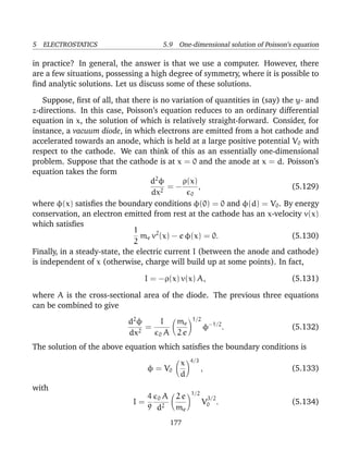 5 ELECTROSTATICS 5.9 One-dimensional solution of Poisson’s equation
in practice? In general, the answer is that we use a computer. However, there
are a few situations, possessing a high degree of symmetry, where it is possible to
ﬁnd analytic solutions. Let us discuss some of these solutions.
Suppose, ﬁrst of all, that there is no variation of quantities in (say) the y- and
z-directions. In this case, Poisson’s equation reduces to an ordinary differential
equation in x, the solution of which is relatively straight-forward. Consider, for
instance, a vacuum diode, in which electrons are emitted from a hot cathode and
accelerated towards an anode, which is held at a large positive potential V0 with
respect to the cathode. We can think of this as an essentially one-dimensional
problem. Suppose that the cathode is at x = 0 and the anode at x = d. Poisson’s
equation takes the form
d2
φ
dx2
= −
ρ(x)
0
, (5.129)
where φ(x) satisﬁes the boundary conditions φ(0) = 0 and φ(d) = V0. By energy
conservation, an electron emitted from rest at the cathode has an x-velocity v(x)
which satisﬁes
1
2
me v2
(x) − e φ(x) = 0. (5.130)
Finally, in a steady-state, the electric current I (between the anode and cathode)
is independent of x (otherwise, charge will build up at some points). In fact,
I = −ρ(x) v(x) A, (5.131)
where A is the cross-sectional area of the diode. The previous three equations
can be combined to give
d2
φ
dx2
=
I
0 A
me
2 e
1/2
φ−1/2
. (5.132)
The solution of the above equation which satisﬁes the boundary conditions is
φ = V0
x
d
4/3
, (5.133)
with
I =
4
9
0 A
d2
2 e
me
1/2
V
3/2
0 . (5.134)
177
 