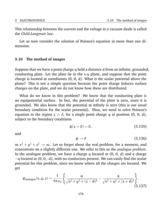 5 ELECTROSTATICS 5.10 The method of images
This relationship between the current and the voltage in a vacuum diode is called
the Child-Langmuir law.
Let us now consider the solution of Poisson’s equation in more than one di-
mension.
5.10 The method of images
Suppose that we have a point charge q held a distance d from an inﬁnite, grounded,
conducting plate. Let the plate lie in the x-y plane, and suppose that the point
charge is located at coordinates (0, 0, d). What is the scalar potential above the
plane? This is not a simple question because the point charge induces surface
charges on the plate, and we do not know how these are distributed.
What do we know in this problem? We know that the conducting plate is
an equipotential surface. In fact, the potential of the plate is zero, since it is
grounded. We also know that the potential at inﬁnity is zero (this is our usual
boundary condition for the scalar potential). Thus, we need to solve Poisson’s
equation in the region z > 0, for a single point charge q at position (0, 0, d),
subject to the boundary conditions
φ(z = 0) = 0, (5.135)
and
φ → 0 (5.136)
as x2
+ y2
+ z2
→ ∞. Let us forget about the real problem, for a moment, and
concentrate on a slightly different one. We refer to this as the analogue problem.
In the analogue problem, we have a charge q located at (0, 0, d) and a charge
−q located at (0, 0, -d), with no conductors present. We can easily ﬁnd the scalar
potential for this problem, since we know where all the charges are located. We
get
φanalogue(x, y, z) =
1
4π 0
q
x2 + y2 + (z − d)2
−
q
x2 + y2 + (z + d)2
.
(5.137)
178
 